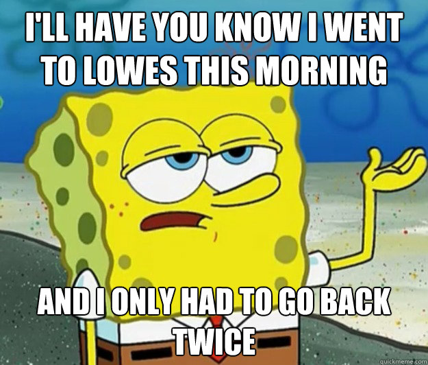 I'll have you know I went to Lowes this morning And I only had to go back twice  Tough Spongebob