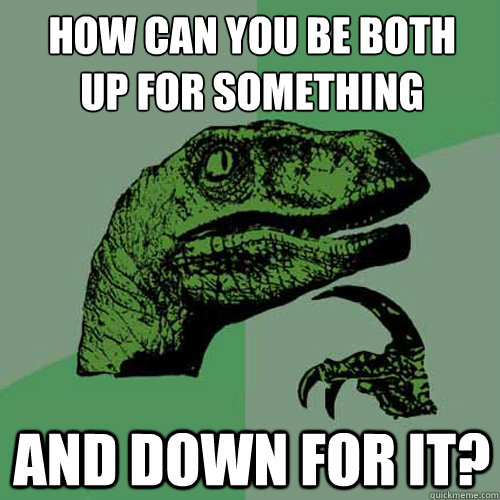 How can you be both 
up for something and down for it?  Philosoraptor