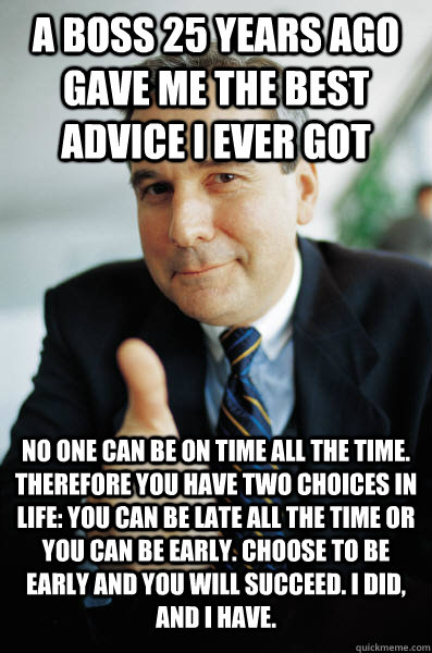 a boss 25 years ago gave me the best advice I ever got No one can be on time all the time. therefore you have two choices in life: you can be late all the time or you can be early. choose to be early and you will succeed. I did, and I have.  Good Guy Boss