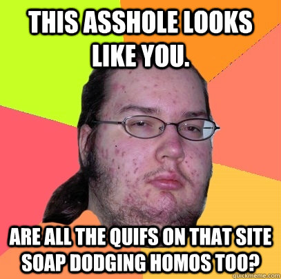 This asshole looks like you. Are all the quifs on that site soap dodging homos too?  Butthurt Dweller