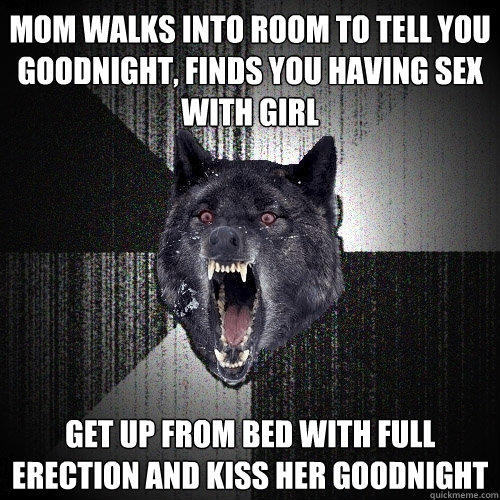 Mom walks into room to tell you goodnight, finds you having sex with girl Get up from bed with full erection and kiss her goodnight  