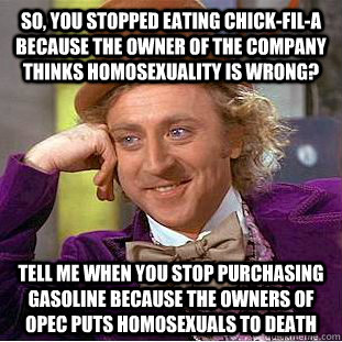 so, you stopped eating Chick-fil-a because the owner of the company thinks homosexuality is wrong? tell me when you stop purchasing gasoline because the owners of opec puts homosexuals to death  Condescending Wonka