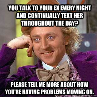 You talk to your ex every night and continually text her throughout the day? please tell me more about how you're having problems moving on.  Condescending Wonka