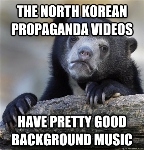 The north korean propaganda videos have pretty good background music  Confession Bear