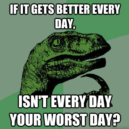 If it gets better every day, Isn't every day your worst day?  Philosoraptor