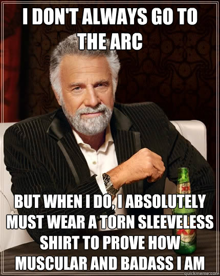 I don't always go to the arc but when i do, i absolutely must wear a torn sleeveless shirt to prove how muscular and badass i am  The Most Interesting Man In The World