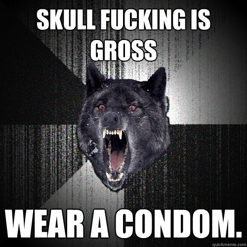 Skull fucking is gross wear a condom.   Insanity Wolf