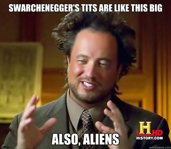 swarchenegger's tits are like this big Also, Aliens  Ancient Aliens