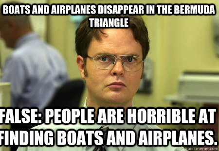 Boats and airplanes disappear in the Bermuda Triangle False: People are horrible at finding boats and airplanes. - Boats and airplanes disappear in the Bermuda Triangle False: People are horrible at finding boats and airplanes.  Schrute