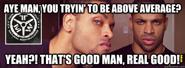 AYE MAN, YOU TRYIN' TO BE ABOVE AVERAGE? YEAH?! THAT'S GOOD MAN, REAL GOOD! - AYE MAN, YOU TRYIN' TO BE ABOVE AVERAGE? YEAH?! THAT'S GOOD MAN, REAL GOOD!  Misc