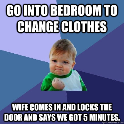 Go into bedroom to change clothes Wife comes in and locks the door and says we got 5 minutes. - Go into bedroom to change clothes Wife comes in and locks the door and says we got 5 minutes.  Success Kid