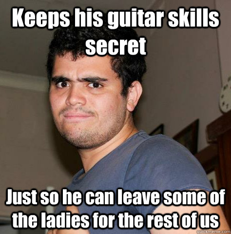 Keeps his guitar skills secret Just so he can leave some of the ladies for the rest of us  