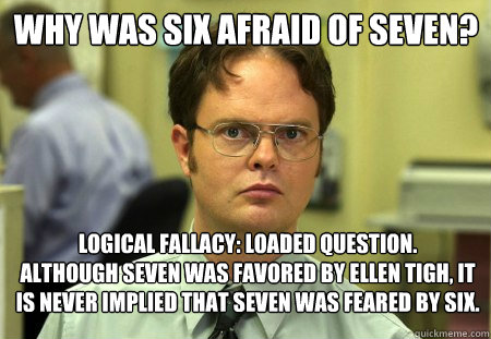 Why was six afraid of seven?
 Logical fallacy: loaded question.
Although Seven was favored by Ellen Tigh, it is never implied that Seven was feared by Six. - Why was six afraid of seven?
 Logical fallacy: loaded question.
Although Seven was favored by Ellen Tigh, it is never implied that Seven was feared by Six.  Schrute