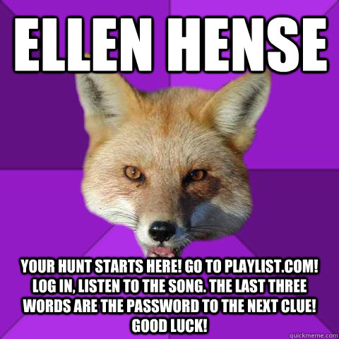 Ellen Hense Your Hunt Starts Here! Go to playlist.com! Log in, listen to the song. The last three words are the password to the next clue! Good luck!  Forensics Fox