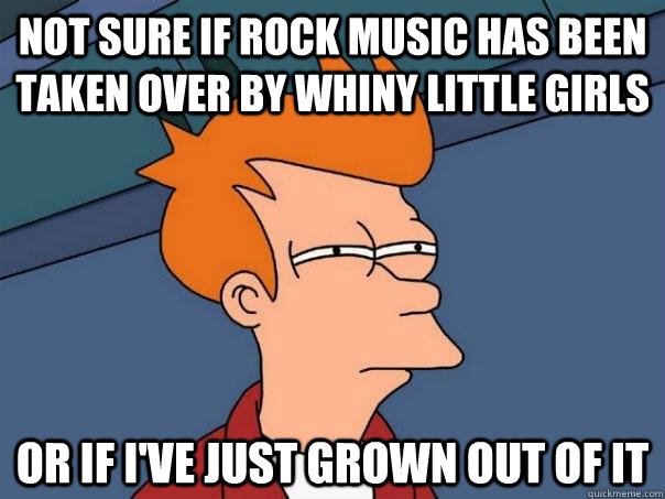 not sure if rock music has been taken over by whiny little girls or if i've just grown out of it  Futurama Fry