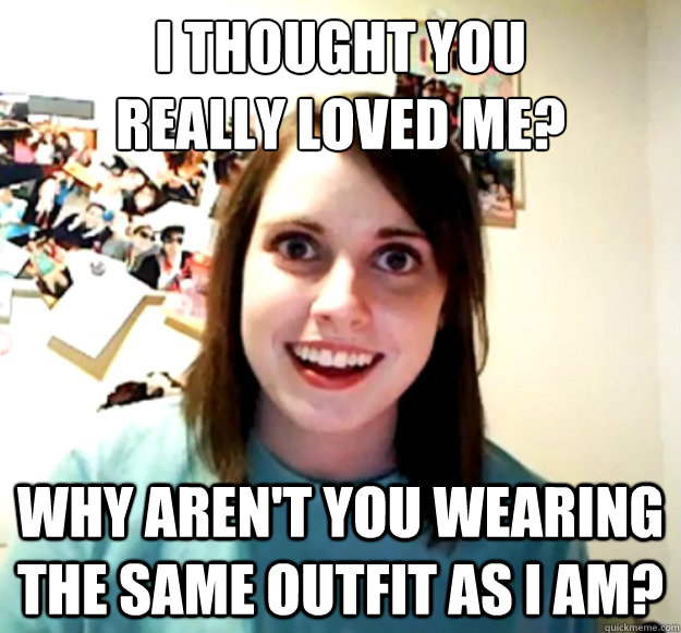 I thought you 
really loved me? why aren't you wearing the same outfit as I am?  Overly Attached Girlfriend