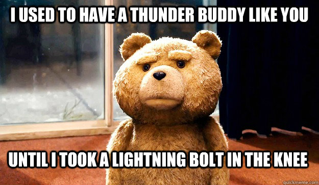 I used to have a Thunder Buddy like you until I took a lightning bolt in the knee  