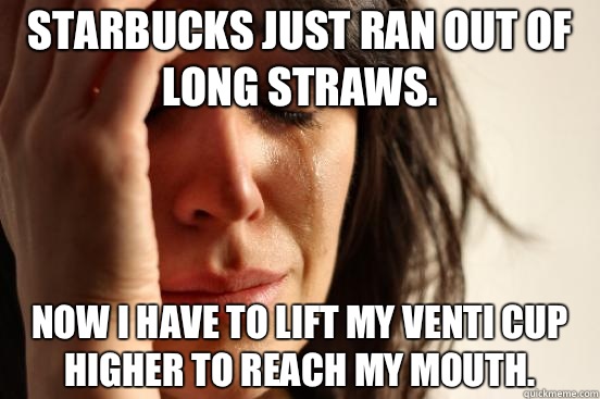 Starbucks just ran out of long straws. Now I have to lift my Venti cup higher to reach my mouth.  First World Problems