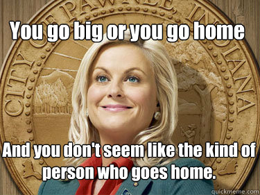 You go big or you go home  And you don't seem like the kind of person who goes home. - You go big or you go home  And you don't seem like the kind of person who goes home.  Leslie Knope