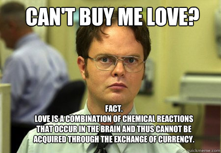 can't buy me love? FACT.
Love is a combination of chemical reactions that occur in the brain and thus cannot be acquired through the exchange of currency.  Schrute