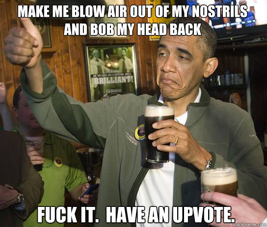 make me blow air out of my nostrils and bob my head back Fuck it.  have an upvote.  Upvoting Obama