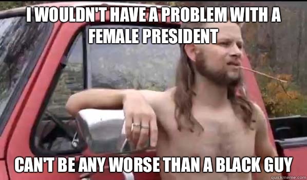 I wouldn't have a problem with a female president Can't be any worse than a black guy  Almost Politically Correct Redneck