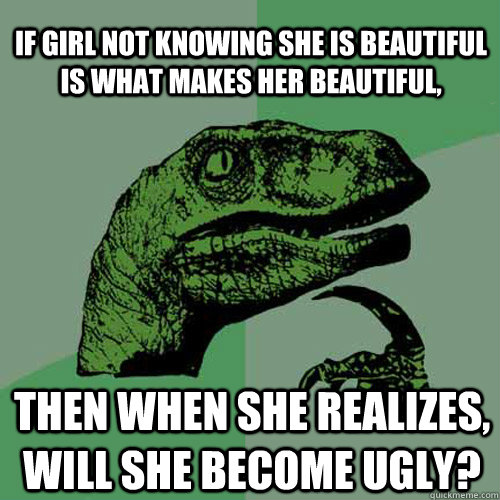 If girl not knowing she is beautiful is what makes her beautiful, Then when she realizes, will she become ugly?  Philosoraptor