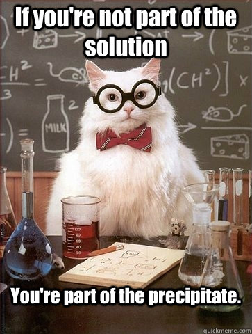 If you're not part of the solution You're part of the precipitate.  Chemistry Cat