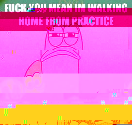 fUCK YOU MEAN IM WALKING HOME FROM PRACTICE I have band practice today. oh well, I guess i'll work so that I am not slaw. Although, i didn't practice my instrument at all over summer, but i shouldn't feel so bad because Kymarte jackson didn't practice eit  Serious fish SpongeBob