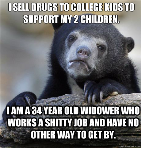 I sell drugs to college kids to support my 2 children.  I am a 34 year old widower who works a shitty job and have no other way to get by.  Confession Bear