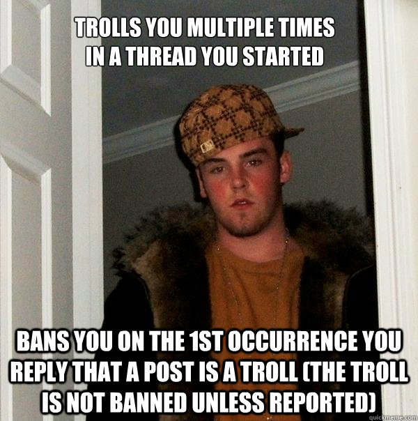 trolls you multiple times in a thread you started bans you on the 1st occurrence you reply that a post is a troll (the troll is not banned unless reported) - trolls you multiple times in a thread you started bans you on the 1st occurrence you reply that a post is a troll (the troll is not banned unless reported)  Scumbag Steve