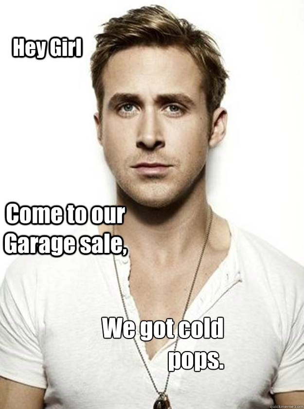 Hey Girl Come to our Garage sale, We got cold pops.  Ryan Gosling Hey Girl