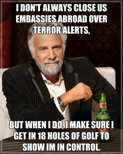 I don't always close US Embassies abroad over terror alerts, but when I do, I make sure I get in 18 holes of golf to show Im in control.  Dos Equis man