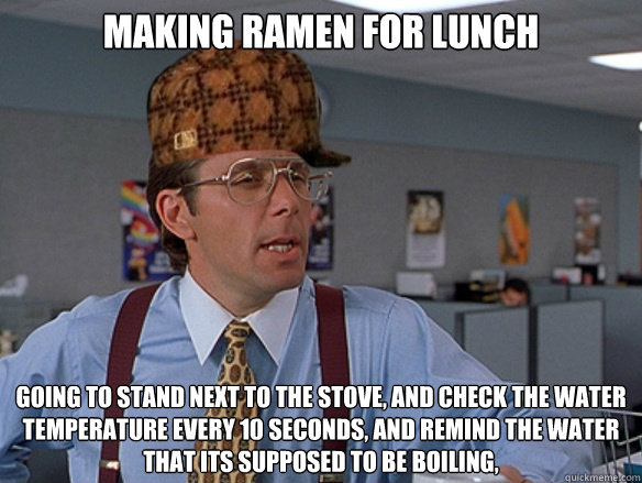 Making Ramen for lunch going to stand next to the stove, and check the water temperature every 10 seconds, and remind the water that its supposed to be boiling,  - Making Ramen for lunch going to stand next to the stove, and check the water temperature every 10 seconds, and remind the water that its supposed to be boiling,   Misc