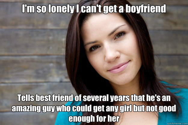 I'm so lonely I can't get a boyfriend Tells best friend of several years that he's an amazing guy who could get any girl but not good enough for her  Women Logic