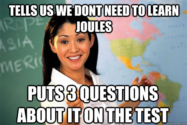 Tells us we dont need to learn joules puts 3 questions about it on the test  Unhelpful High School Teacher