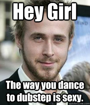 Hey Girl The way you dance to dubstep is sexy.  Ryan Gosling