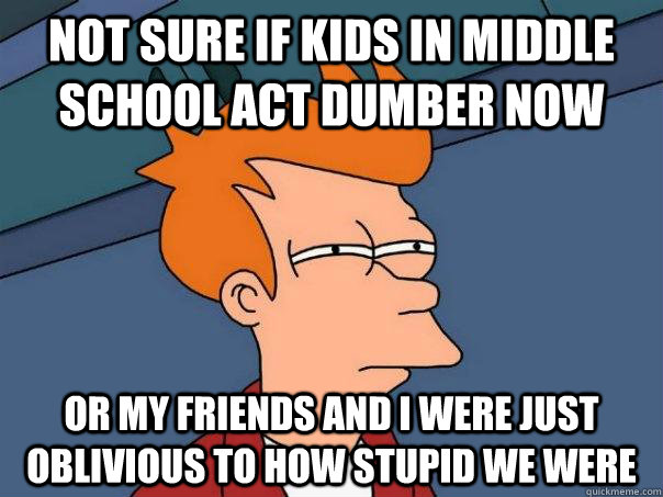 Not sure if kids in middle school act dumber now Or my friends and i were just oblivious to how stupid we were  Futurama Fry