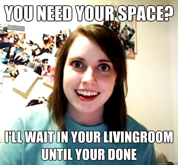 You need your space? i'll wait in your livingroom until your done  Overly Attached Girlfriend