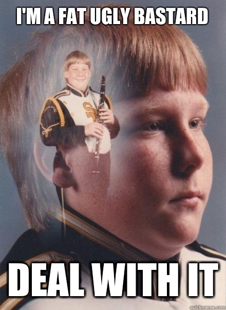 I'm a fat ugly bastard Deal with it  PTSD Clarinet Boy