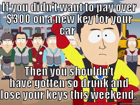 IF YOU DIDN'T WANT TO PAY OVER $300 ON A NEW KEY FOR YOUR CAR   THEN YOU SHOULDN'T HAVE GOTTEN SO DRUNK AND LOSE YOUR KEYS THIS WEEKEND.  Captain Hindsight