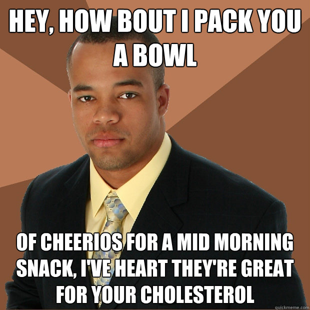 hey, how bout i pack you a bowl of cheerios for a mid morning snack, I've heart they're great for your cholesterol - hey, how bout i pack you a bowl of cheerios for a mid morning snack, I've heart they're great for your cholesterol  Successful Black Man