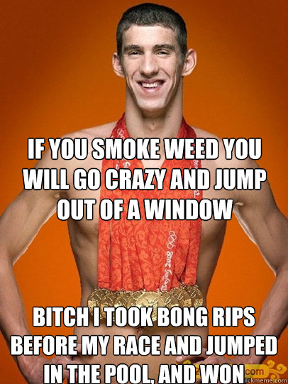 if you smoke weed you will go crazy and jump out of a window bitch i took bong rips before my race and jumped in the pool, and won - if you smoke weed you will go crazy and jump out of a window bitch i took bong rips before my race and jumped in the pool, and won  Misc