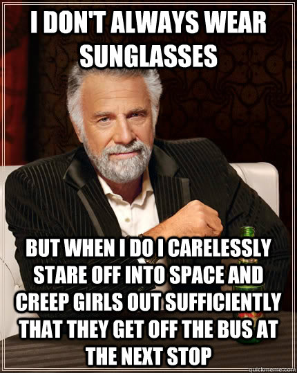 I don't always wear sunglasses But when I do I carelessly stare off into space and creep girls out sufficiently that they get off the bus at the next stop - I don't always wear sunglasses But when I do I carelessly stare off into space and creep girls out sufficiently that they get off the bus at the next stop  The Most Interesting Man In The World