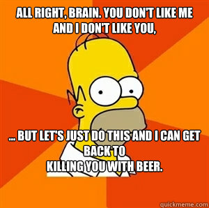 All right, brain. You don't like me and I don't like you, ... but let's just do this and I can get back to 
killing you with beer.


  Advice Homer