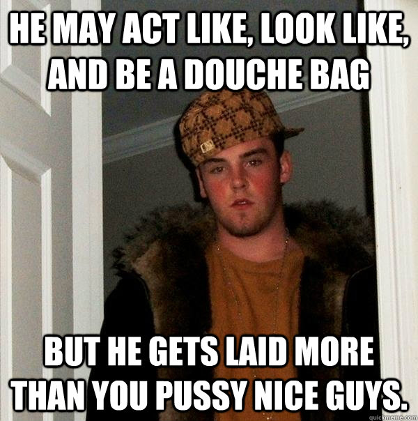 He may act like, look like, and be a douche bag but he gets laid more than you pussy nice guys. - He may act like, look like, and be a douche bag but he gets laid more than you pussy nice guys.  Scumbag Steve