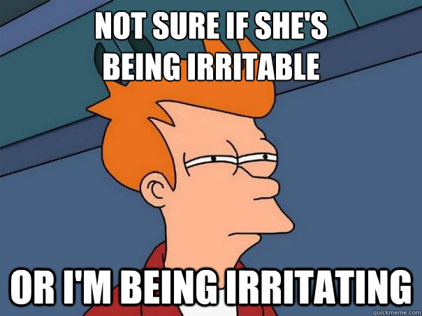 NOT SURE IF SHE'S 
BEING IRRITABLE OR I'M BEING IRRITATING - NOT SURE IF SHE'S 
BEING IRRITABLE OR I'M BEING IRRITATING  Futurama Fry