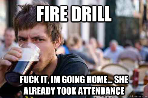 fire drill fuck it, Im going home... she already took attendance   Lazy College Senior