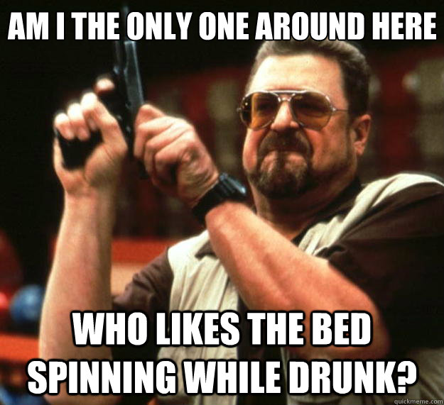 Am I the only one around here Who likes the bed spinning while drunk?  Big Lebowski