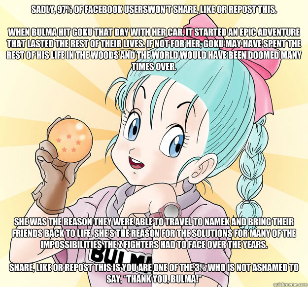 SADLY, 97% OF FACEBOOK USERSWON'T SHARE, LIKE OR REPOST THIS.

WHEN BULMA HIT GOKU THAT DAY WITH HER CAR, IT STARTED AN EPIC ADVENTURE THAT LASTED THE REST OF THEIR LIVES. IF NOT FOR HER, GOKU MAY HAVE SPENT THE REST OF HIS LIFE IN THE WOODS AND THE WORLD - SADLY, 97% OF FACEBOOK USERSWON'T SHARE, LIKE OR REPOST THIS.

WHEN BULMA HIT GOKU THAT DAY WITH HER CAR, IT STARTED AN EPIC ADVENTURE THAT LASTED THE REST OF THEIR LIVES. IF NOT FOR HER, GOKU MAY HAVE SPENT THE REST OF HIS LIFE IN THE WOODS AND THE WORLD  Goodgirl Bulma